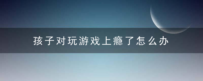 孩子对玩游戏上瘾了怎么办 小孩玩游戏上瘾怎么办